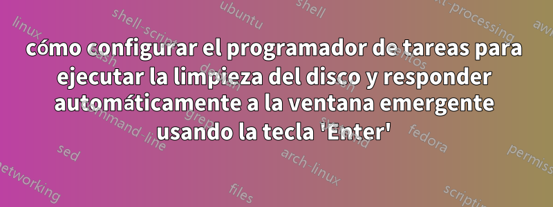 cómo configurar el programador de tareas para ejecutar la limpieza del disco y responder automáticamente a la ventana emergente usando la tecla 'Enter'