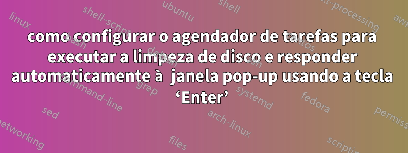 como configurar o agendador de tarefas para executar a limpeza de disco e responder automaticamente à janela pop-up usando a tecla ‘Enter’