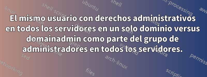 El mismo usuario con derechos administrativos en todos los servidores en un solo dominio versus domainadmin como parte del grupo de administradores en todos los servidores.