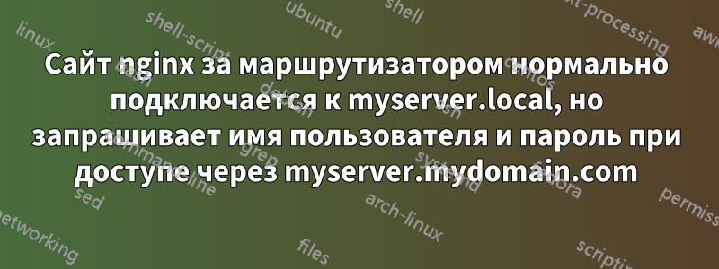 Сайт nginx за маршрутизатором нормально подключается к myserver.local, но запрашивает имя пользователя и пароль при доступе через myserver.mydomain.com