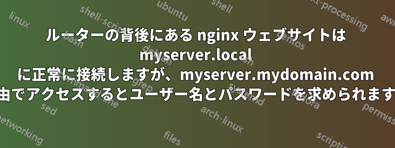 ルーターの背後にある nginx ウェブサイトは myserver.local に正常に接続しますが、myserver.mydomain.com 経由でアクセスするとユーザー名とパスワードを求められます。