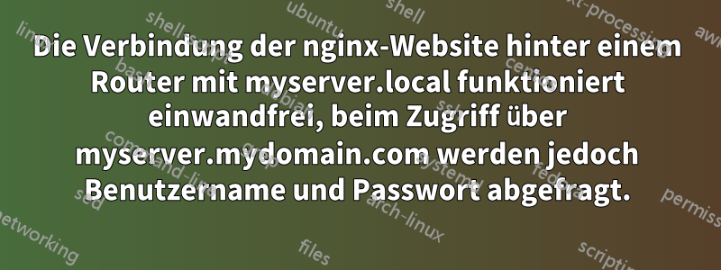 Die Verbindung der nginx-Website hinter einem Router mit myserver.local funktioniert einwandfrei, beim Zugriff über myserver.mydomain.com werden jedoch Benutzername und Passwort abgefragt.