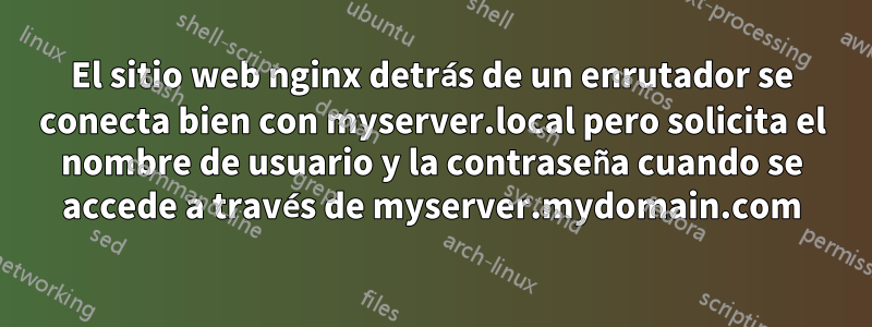 El sitio web nginx detrás de un enrutador se conecta bien con myserver.local pero solicita el nombre de usuario y la contraseña cuando se accede a través de myserver.mydomain.com