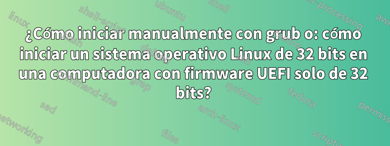 ¿Cómo iniciar manualmente con grub o: cómo iniciar un sistema operativo Linux de 32 bits en una computadora con firmware UEFI solo de 32 bits?