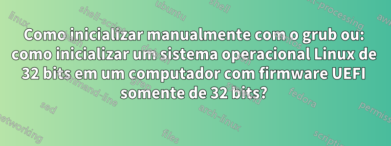 Como inicializar manualmente com o grub ou: como inicializar um sistema operacional Linux de 32 bits em um computador com firmware UEFI somente de 32 bits?