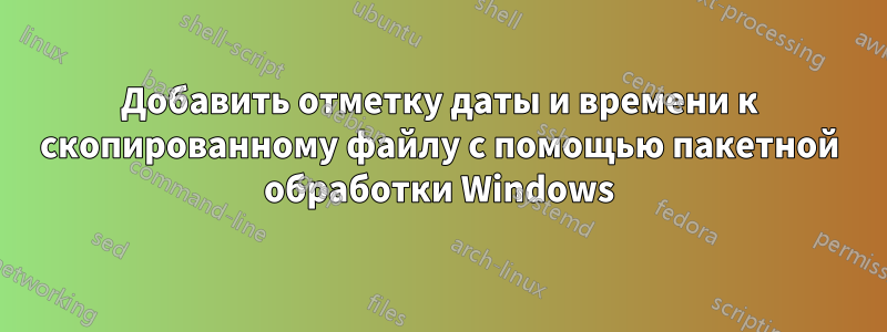 Добавить отметку даты и времени к скопированному файлу с помощью пакетной обработки Windows