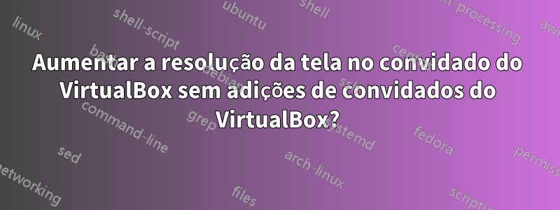 Aumentar a resolução da tela no convidado do VirtualBox sem adições de convidados do VirtualBox?