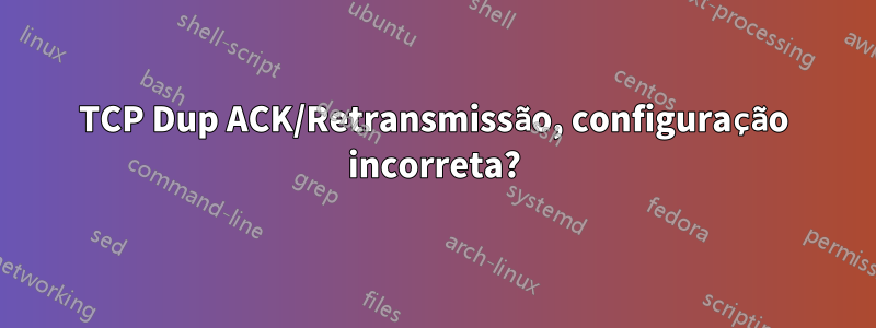 TCP Dup ACK/Retransmissão, configuração incorreta?