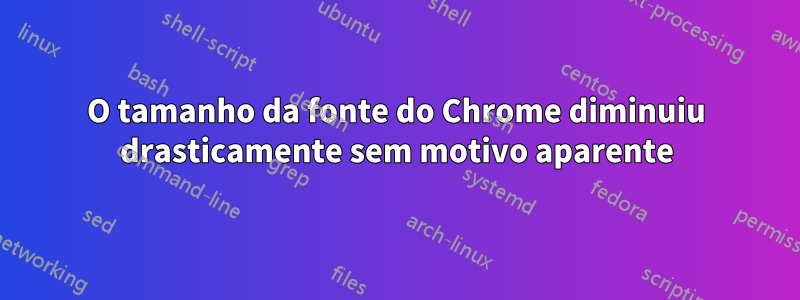 O tamanho da fonte do Chrome diminuiu drasticamente sem motivo aparente