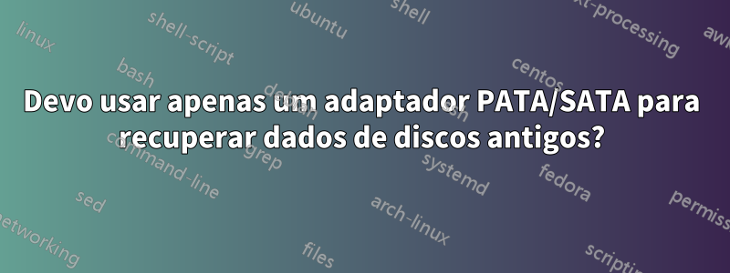 Devo usar apenas um adaptador PATA/SATA para recuperar dados de discos antigos?