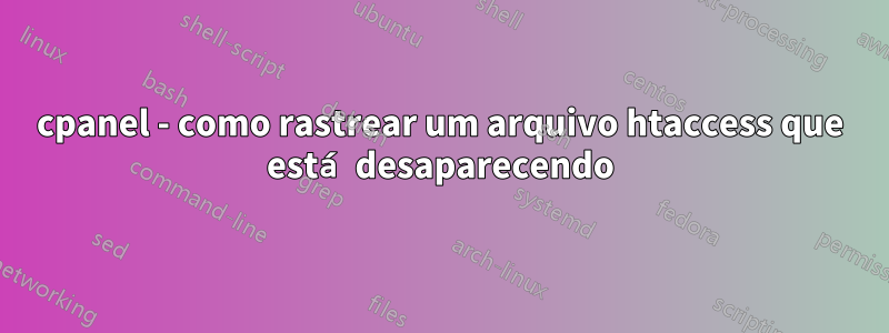 cpanel - como rastrear um arquivo htaccess que está desaparecendo