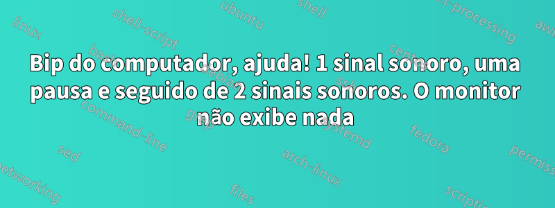 Bip do computador, ajuda! 1 sinal sonoro, uma pausa e seguido de 2 sinais sonoros. O monitor não exibe nada