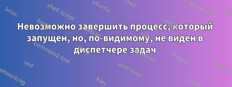 Невозможно завершить процесс, который запущен, но, по-видимому, не виден в диспетчере задач