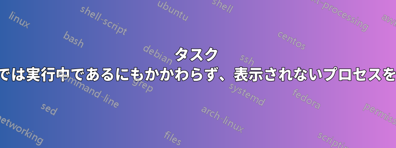 タスク マネージャーでは実行中であるにもかかわらず、表示されないプロセスを終了できない