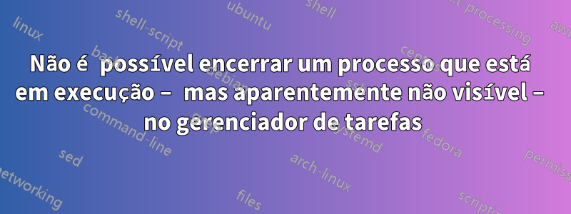 Não é possível encerrar um processo que está em execução – mas aparentemente não visível – no gerenciador de tarefas