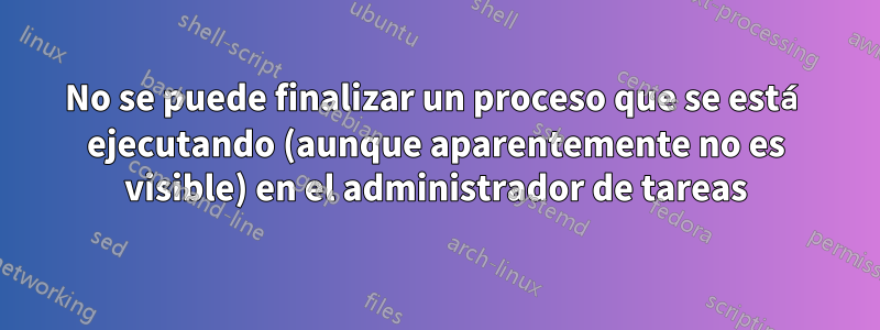 No se puede finalizar un proceso que se está ejecutando (aunque aparentemente no es visible) en el administrador de tareas