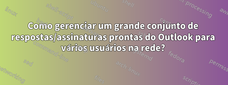 Como gerenciar um grande conjunto de respostas/assinaturas prontas do Outlook para vários usuários na rede?