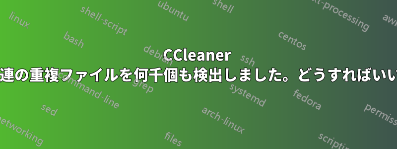 CCleaner はシステム関連の重複ファイルを何千個も検出しました。どうすればいいでしょうか?