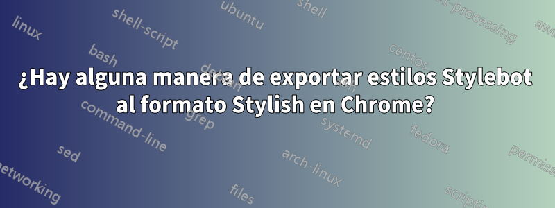 ¿Hay alguna manera de exportar estilos Stylebot al formato Stylish en Chrome?