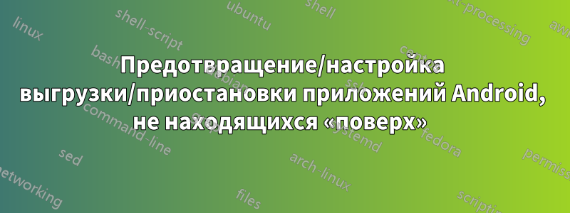 Предотвращение/настройка выгрузки/приостановки приложений Android, не находящихся «поверх» 