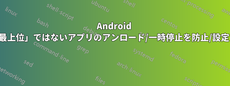 Android で「最上位」ではないアプリのアンロード/一時停止を防止/設定する 