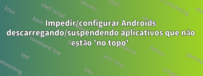 Impedir/configurar Androids descarregando/suspendendo aplicativos que não estão 'no topo' 