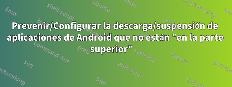 Prevenir/Configurar la descarga/suspensión de aplicaciones de Android que no están "en la parte superior" 