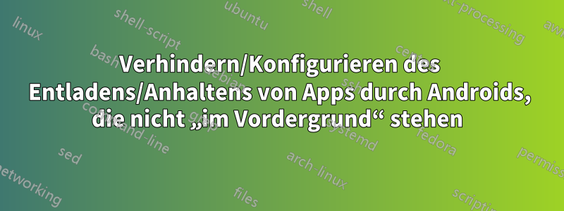 Verhindern/Konfigurieren des Entladens/Anhaltens von Apps durch Androids, die nicht „im Vordergrund“ stehen 