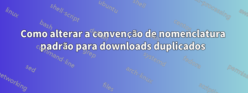 Como alterar a convenção de nomenclatura padrão para downloads duplicados