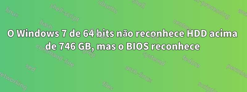 O Windows 7 de 64 bits não reconhece HDD acima de 746 GB, mas o BIOS reconhece