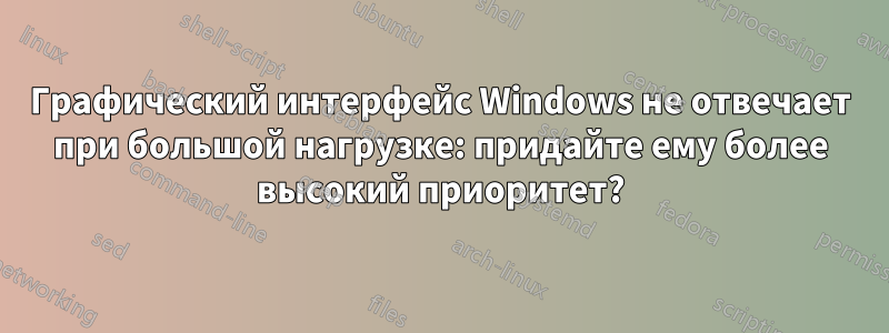 Графический интерфейс Windows не отвечает при большой нагрузке: придайте ему более высокий приоритет?