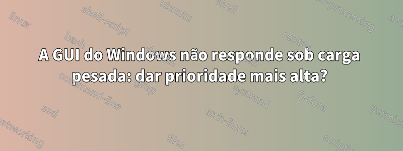 A GUI do Windows não responde sob carga pesada: dar prioridade mais alta?