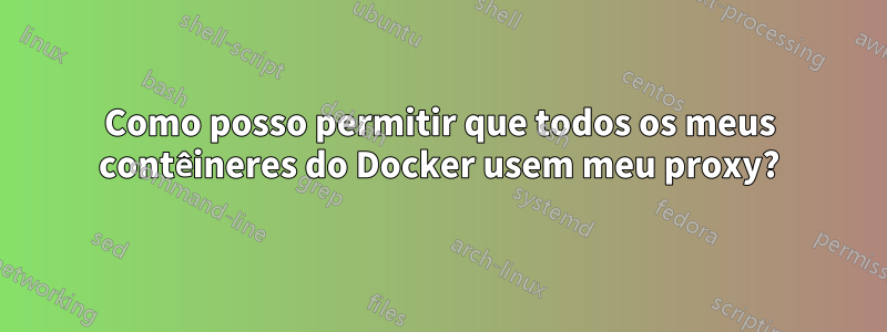 Como posso permitir que todos os meus contêineres do Docker usem meu proxy?