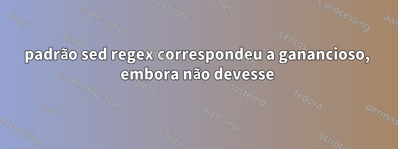 padrão sed regex correspondeu a ganancioso, embora não devesse