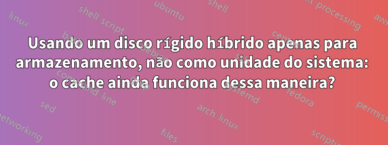 Usando um disco rígido híbrido apenas para armazenamento, não como unidade do sistema: o cache ainda funciona dessa maneira?