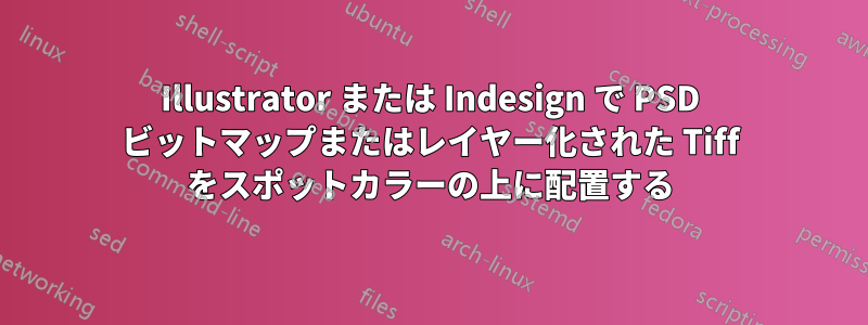 Illustrator または Indesign で PSD ビットマップまたはレイヤー化された Tiff をスポットカラーの上に配置する