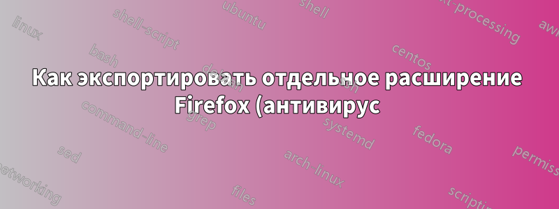 Как экспортировать отдельное расширение Firefox (антивирус) в виде устанавливаемого xpi-файла?