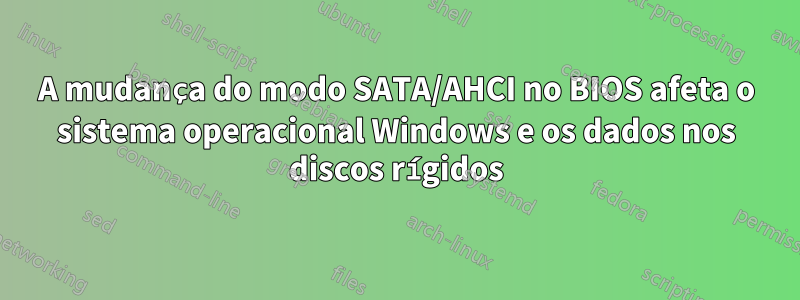 A mudança do modo SATA/AHCI no BIOS afeta o sistema operacional Windows e os dados nos discos rígidos