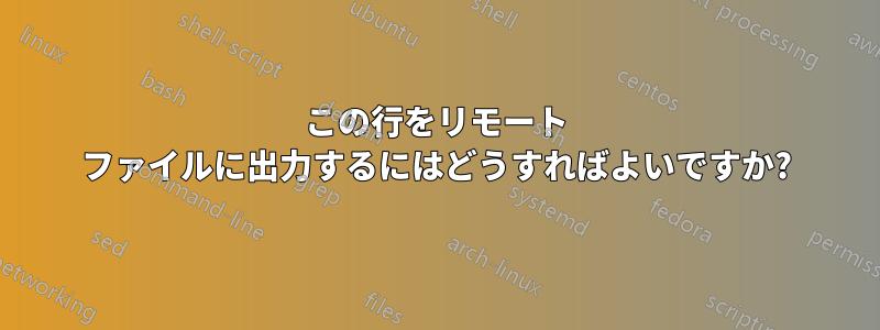 この行をリモート ファイルに出力するにはどうすればよいですか?