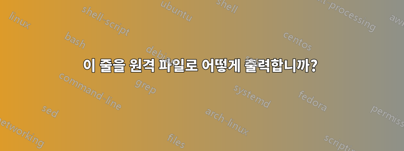 이 줄을 원격 파일로 어떻게 출력합니까?