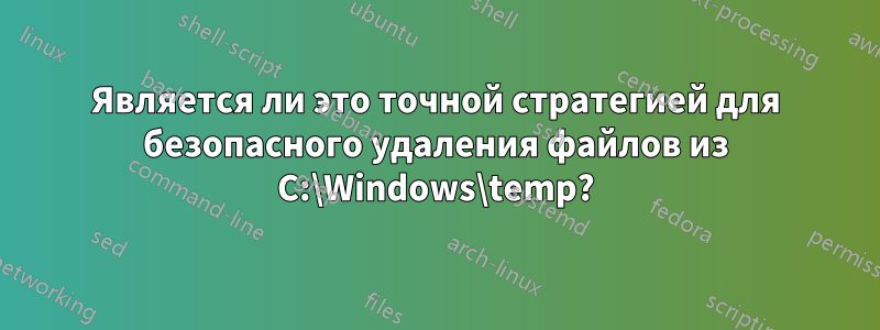 Является ли это точной стратегией для безопасного удаления файлов из C:\Windows\temp?