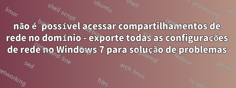 não é possível acessar compartilhamentos de rede no domínio - exporte todas as configurações de rede no Windows 7 para solução de problemas