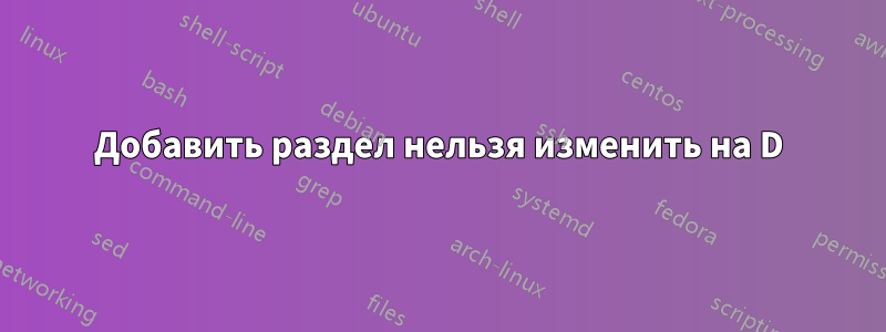 Добавить раздел нельзя изменить на D