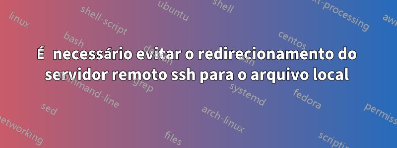 É necessário evitar o redirecionamento do servidor remoto ssh para o arquivo local