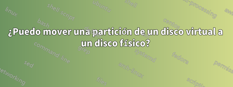 ¿Puedo mover una partición de un disco virtual a un disco físico?
