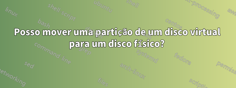 Posso mover uma partição de um disco virtual para um disco físico?
