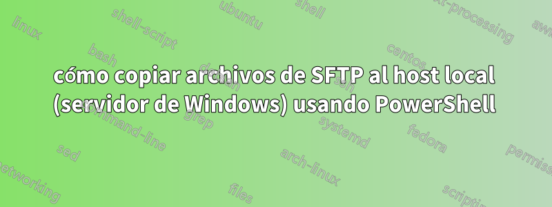 cómo copiar archivos de SFTP al host local (servidor de Windows) usando PowerShell