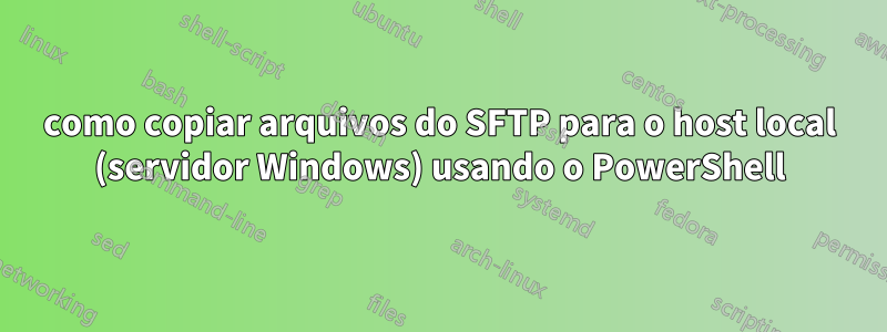 como copiar arquivos do SFTP para o host local (servidor Windows) usando o PowerShell