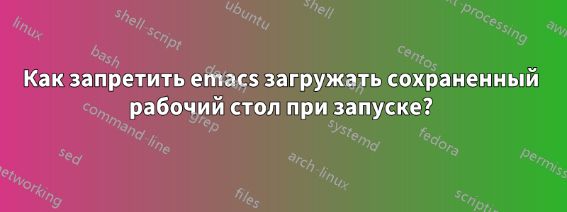Как запретить emacs загружать сохраненный рабочий стол при запуске?