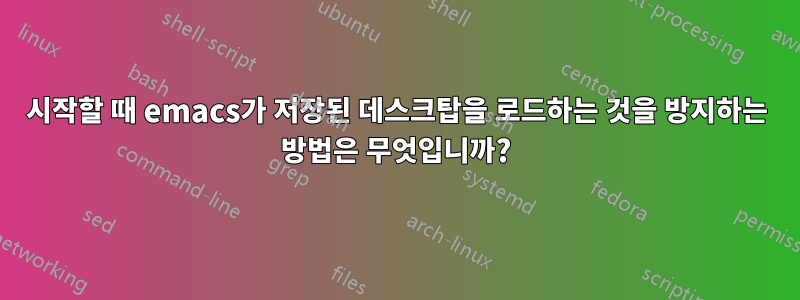 시작할 때 emacs가 저장된 데스크탑을 로드하는 것을 방지하는 방법은 무엇입니까?